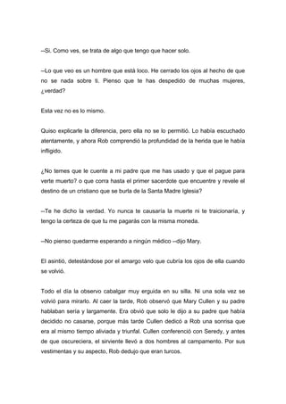 --Si. Como ves, se trata de algo que tengo que hacer solo.
--Lo que veo es un hombre que está loco. He cerrado los ojos al hecho de que
no se nada sobre ti. Pienso que te has despedido de muchas mujeres,
¿verdad?
Esta vez no es lo mismo.
Quiso explicarle la diferencia, pero ella no se lo permitió. Lo había escuchado
atentamente, y ahora Rob comprendió la profundidad de la herida que le había
infligido.
¿No temes que le cuente a mi padre que me has usado y que el pague para
verte muerto? o que corra hasta el primer sacerdote que encuentre y revele el
destino de un cristiano que se burla de la Santa Madre Iglesia?
--Te he dicho la verdad. Yo nunca te causaría la muerte ni te traicionaría, y
tengo la certeza de que tu me pagarás con la misma moneda.
--No pienso quedarme esperando a ningún médico --dijo Mary.
El asintió, detestándose por el amargo velo que cubría los ojos de ella cuando
se volvió.
Todo el día la observo cabalgar muy erguida en su silla. Ni una sola vez se
volvió para mirarlo. Al caer la tarde, Rob observó que Mary Cullen y su padre
hablaban sería y largamente. Era obvió que solo le dijo a su padre que había
decidido no casarse, porque más tarde Cullen dedicó a Rob una sonrisa que
era al mismo tiempo aliviada y triunfal. Cullen conferenció con Seredy, y antes
de que oscureciera, el sirviente llevó a dos hombres al campamento. Por sus
vestimentas y su aspecto, Rob dedujo que eran turcos.
 