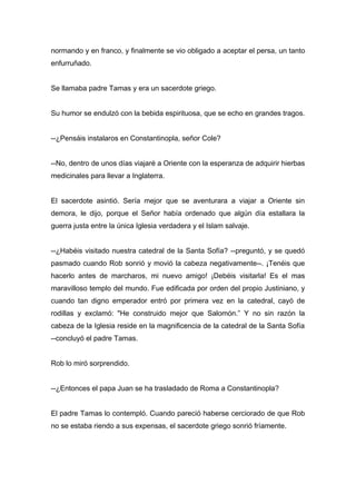 normando y en franco, y finalmente se vio obligado a aceptar el persa, un tanto
enfurruñado.
Se llamaba padre Tamas y era un sacerdote griego.
Su humor se endulzó con la bebida espirituosa, que se echo en grandes tragos.
--¿Pensáis instalaros en Constantinopla, señor Cole?
--No, dentro de unos días viajaré a Oriente con la esperanza de adquirir hierbas
medicinales para llevar a Inglaterra.
El sacerdote asintió. Sería mejor que se aventurara a viajar a Oriente sin
demora, le dijo, porque el Señor había ordenado que algún día estallara la
guerra justa entre la única Iglesia verdadera y el Islam salvaje.
--¿Habéis visitado nuestra catedral de la Santa Sofía? --preguntó, y se quedó
pasmado cuando Rob sonrió y movió la cabeza negativamente--. ¡Tenéis que
hacerlo antes de marcharos, mi nuevo amigo! ¡Debéis visitarla! Es el mas
maravilloso templo del mundo. Fue edificada por orden del propio Justiniano, y
cuando tan digno emperador entró por primera vez en la catedral, cayó de
rodillas y exclamó: "He construido mejor que Salomón.” Y no sin razón la
cabeza de la Iglesia reside en la magnificencia de la catedral de la Santa Sofía
--concluyó el padre Tamas.
Rob lo miró sorprendido.
--¿Entonces el papa Juan se ha trasladado de Roma a Constantinopla?
El padre Tamas lo contempló. Cuando pareció haberse cerciorado de que Rob
no se estaba riendo a sus expensas, el sacerdote griego sonrió fríamente.
 