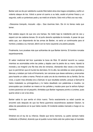 Barber solo se dio por satisfecho cuando Rob bebió otros dos tragos completos y sufrió un
violento ataque de tos. Volvió a poner el cuerno a su lado, acabó el primer frasco y un
segundo, soltó un portentoso pedo y se metió en el lecho. Solo miró a Rob una vez más.
--Descansa tranquilo, mozuelo --dijo--. Que duermas bien. De mi no tienes nada que
temer.
Rob estaba seguro de que era una trampa. Se metió bajo la maloliente piel de oso y
esperó con las caderas tensas. En el puño derecho apretaba la moneda. A pesar de que
sabía que, aun disponiendo de las armas de Barber, no sería un contrincante para el
hombre y estaba a su merced, aferró con la mano izquierda una piedra pesada.
Finalmente, tuvo pruebas más que suficientes de que Barber dormía. El hombre roncaba
espantosamente.
El sabor medicinal del licor quemaba la boca de Rob. El alcohol recorrió su cuerpo
mientras se acomodaba entre las pieles y dejaba caer la piedra de su mano. Apretó la
moneda y se imaginó una fila tras otra de romanos, vitoreando diez veces a los héroes
que no permitirían que el mundo los derrotara. En lo alto, las estrellas se veían grandes y
blancas y rodaban por todo el firmamento, tan cercanas que deseo estirarse y arrancarlas
para hacerle un collar a mama. Pensó en cada uno de los miembros de su familia. De los
vivos, a quien mas añoraba era a Samuel, lo que resultaba extraño, porque a Samuel le
había molestado su primogenitura y lo había desafiado con palabrotas e insultos. Le
preocupaba que Jonathan se meara en los pañales y rezaba para que la señora Aylwyn
tuviera paciencia con el pequeño. Anhelaba que Barber regresara pronto a Londres, pues
quería volver a ver a los otros.
Barber sabía lo que sentía el chico nuevo. Tenía exactamente su edad cuando se
encontró solo después de que los fieros guerreros escandinavos asolaran Clacton, la
aldea de pescadores en la que había nacido. El incidente estaba marcado a fuego en su
memoria.
Ethelred era el rey de su infancia. Desde que tenía memoria, su padre siempre había
maldecido a Ethelred, diciendo que el pueblo nunca había sido tan pobre bajo el mandato
 