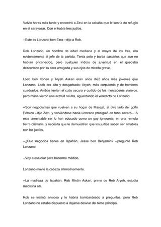 Volvió horas más tarde y encontró a Zevi en la cabaña que le servía de refugió
en el caravasar. Con el había tres judíos.
--Este es Lonzano ben Ezra --dijo a Rob.
Reb Lonzano, un hombre de edad mediana y el mayor de los tres, era
evidentemente el jefe de la partida. Tenía pelo y barba castaños que aun no
habían encanecido, pero cualquier indicio de juventud en él quedaba
descartado por su cara arrugada y sus ojos de mirada grave.
Loeb ben Kohen y Aryeh Askari eran unos diez años más jóvenes que
Lonzano. Loeb era alto y desgarbado; Aryeh, más corpulento y de hombros
cuadrados. Ambos tenían el cutis oscuro y curtido de los mercaderes viajeros,
pero mantuvieron una actitud neutra, aguardando el veredicto de Lonzano.
--Son negociantes que vuelven a su hogar de Masqat, al otro lado del golfo
Pérsico --dijo Zevi, y volviéndose hacia Lonzano prosiguió en tono severo--: A
este lamentable ser lo han educado como un goy ignorante, en una remota
tierra cristiana, y necesita que le demuestren que los judíos saben ser amables
con los judíos.
--¿Que negocios tienes en Ispahán, Jesse ben Benjamín? --preguntó Reb
Lonzano.
--Voy a estudiar para hacerme médico.
Lonzano movió la cabeza afirmativamente.
--La madraza de Ispahán. Reb Mirdin Askari, primo de Reb Aryeh, estudia
medicina allí.
Rob se inclinó ansioso y lo habría bombardeado a preguntas, pero Reb
Lonzano no estaba dispuesto a dejarse desviar del tema principal.
 