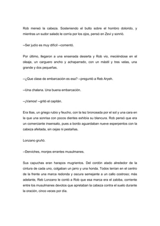 Rob meneó la cabeza. Sosteniendo el bulto sobre el hombro dolorido, y
mientras un sudor salado le corría por los ojos, pensó en Zevi y sonrió.
--Ser judío es muy difícil --comentó.
Por último, llegaron a una ensenada desierta y Rob vio, meciéndose en el
oleaje, un carguero ancho y achaparrado, con un mástil y tres velas, una
grande y dos pequeñas.
--¿Que clase de embarcación es esa? --preguntó a Reb Aryeh.
--Una chalana. Una buena embarcación.
--¡Vamos! --gritó el capitán.
Era Ilias, un griego rubio y feucho, con la tez bronceada por el sol y una cara en
la que una sonrisa con pocos dientes exhibía su blancura. Rob pensó que era
un comerciante insensato, pues a bordo aguardaban nueve esperpentos con la
cabeza afeitada, sin cejas ni pestañas.
Lonzano gruñó.
--Derviches, monjes errantes musulmanes.
Sus capuchas eran harapos mugrientos. Del cordón atado alrededor de la
cintura de cada uno, colgaban un jarro y una honda. Todos tenían en el centro
de la frente una marca redonda y oscura semejante a un callo costroso; más
adelante, Reb Lonzano le contó a Rob que esa marca era el zabiba, corriente
entre los musulmanes devotos que apretaban la cabeza contra el suelo durante
la oración, cinco veces por día.
 