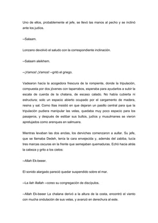Uno de ellos, probablemente el jefe, se llevó las manos al pecho y se inclinó
ante los judíos.
--Salaam.
Lonzano devolvió el saludo con la correspondiente inclinación.
--Salaam aleikhem.
--¡Vamos! ¡Vamos! --gritó el griego.
Vadearon hacía la acogedora frescura de la rompiente, donde la tripulación,
compuesta por dos jóvenes con taparrabos, esperaba para ayudarlos a subir la
escala de cuerda de la chalana, de escaso calado. No había cubierta ni
estructura; solo un espacio abierto ocupado por el cargamento de madera,
resina y sal. Como Ilias insistió en que dejaran un pasillo central para que la
tripulación pudiera manipular las velas, quedaba muy poco espacio para los
pasajeros, y después de estibar sus bultos, judíos y musulmanes se vieron
apretujados como arenques en salmuera.
Mientras levaban las dos anclas, los derviches comenzaron a aullar. Su jefe,
que se llamaba Dedeh, tenía la cara envejecida y, además del zabiba, lucía
tres marcas oscuras en la frente que semejaban quemaduras. Echó hacia atrás
la cabeza y grito a los cielos:
--Allah Ek-beeer.
El sonido alargado pareció quedar suspendido sobre el mar.
--La ilah illallah --coreo su congregación de discípulos.
--Allah Ek-beeer La chalana derivó a la altura de la costa, encontró el viento
con mucha ondulación de sus velas, y avanzó en derechura al este.
 