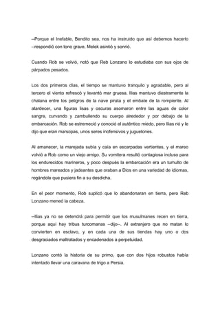 --Porque el Inefable, Bendito sea, nos ha instruido que así debemos hacerlo
--respondió con tono grave. Melek asintió y sonrió.
Cuando Rob se volvió, notó que Reb Lonzano lo estudiaba con sus ojos de
párpados pesados.
Los dos primeros días, el tiempo se mantuvo tranquilo y agradable, pero al
tercero el viento refrescó y levantó mar gruesa. Ilias mantuvo diestramente la
chalana entre los peligros de la nave pirata y el embate de la rompiente. Al
atardecer, una figuras lisas y oscuras asomaron entre las aguas de color
sangre, curvando y zambullendo su cuerpo alrededor y por debajo de la
embarcación. Rob se estremeció y conoció el auténtico miedo, pero Ilias rió y le
dijo que eran marsopas, unos seres inofensivos y juguetones.
Al amanecer, la marejada subía y caía en escarpadas vertientes, y el mareo
volvió a Rob como un viejo amigo. Su vomitera resultó contagiosa incluso para
los endurecidos marineros, y poco después la embarcación era un tumulto de
hombres mareados y jadeantes que oraban a Dios en una variedad de idiomas,
rogándole que pusiera fin a su desdicha.
En el peor momento, Rob suplicó que lo abandonaran en tierra, pero Reb
Lonzano meneó la cabeza.
--Ilias ya no se detendrá para permitir que los musulmanes recen en tierra,
porque aquí hay tribus turcomanas --dijo--. Al extranjero que no matan lo
convierten en esclavo, y en cada una de sus tiendas hay uno o dos
desgraciados maltratados y encadenados a perpetuidad.
Lonzano contó la historia de su primo, que con dos hijos robustos había
intentado llevar una caravana de trigo a Persia.
 