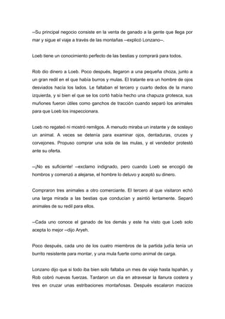 --Su principal negocio consiste en la venta de ganado a la gente que llega por
mar y sigue el viaje a través de las montañas --explicó Lonzano--.
Loeb tiene un conocimiento perfecto de las bestias y comprará para todos.
Rob dio dinero a Loeb. Poco después, llegaron a una pequeña choza, junto a
un gran redil en el que había burros y mulas. El tratante era un hombre de ojos
desviados hacía los lados. Le faltaban el tercero y cuarto dedos de la mano
izquierda, y si bien el que se los cortó había hecho una chapuza grotesca, sus
muñones fueron útiles como ganchos de tracción cuando separó los animales
para que Loeb los inspeccionara.
Loeb no regateó ni mostró remilgos. A menudo miraba un instante y de soslayo
un animal. A veces se detenía para examinar ojos, dentaduras, cruces y
corvejones. Propuso comprar una sola de las mulas, y el vendedor protestó
ante su oferta.
--¡No es suficiente! --exclamo indignado, pero cuando Loeb se encogió de
hombros y comenzó a alejarse, el hombre lo detuvo y aceptó su dinero.
Compraron tres animales a otro comerciante. El tercero al que visitaron echó
una larga mirada a las bestias que conducían y asintió lentamente. Separó
animales de su redil para ellos.
--Cada uno conoce el ganado de los demás y este ha visto que Loeb solo
acepta lo mejor --dijo Aryeh.
Poco después, cada uno de los cuatro miembros de la partida judía tenía un
burrito resistente para montar, y una mula fuerte como animal de carga.
Lonzano dijo que si todo iba bien solo faltaba un mes de viaje hasta Ispahán, y
Rob cobró nuevas fuerzas. Tardaron un día en atravesar la llanura costera y
tres en cruzar unas estribaciones montañosas. Después escalaron macizos
 