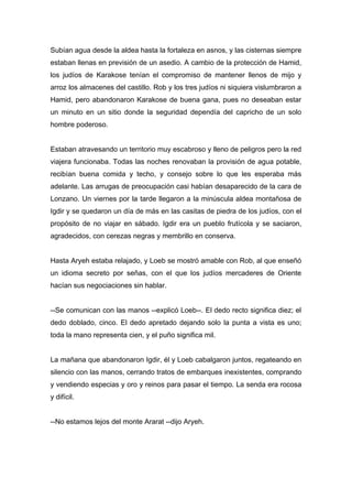 Subían agua desde la aldea hasta la fortaleza en asnos, y las cisternas siempre
estaban llenas en previsión de un asedio. A cambio de la protección de Hamid,
los judíos de Karakose tenían el compromiso de mantener llenos de mijo y
arroz los almacenes del castillo. Rob y los tres judíos ni siquiera vislumbraron a
Hamid, pero abandonaron Karakose de buena gana, pues no deseaban estar
un minuto en un sitio donde la seguridad dependía del capricho de un solo
hombre poderoso.
Estaban atravesando un territorio muy escabroso y lleno de peligros pero la red
viajera funcionaba. Todas las noches renovaban la provisión de agua potable,
recibían buena comida y techo, y consejo sobre lo que les esperaba más
adelante. Las arrugas de preocupación casi habían desaparecido de la cara de
Lonzano. Un viernes por la tarde llegaron a la minúscula aldea montañosa de
Igdir y se quedaron un día de más en las casitas de piedra de los judíos, con el
propósito de no viajar en sábado. Igdir era un pueblo frutícola y se saciaron,
agradecidos, con cerezas negras y membrillo en conserva.
Hasta Aryeh estaba relajado, y Loeb se mostró amable con Rob, al que enseñó
un idioma secreto por señas, con el que los judíos mercaderes de Oriente
hacían sus negociaciones sin hablar.
--Se comunican con las manos --explicó Loeb--. El dedo recto significa diez; el
dedo doblado, cinco. El dedo apretado dejando solo la punta a vista es uno;
toda la mano representa cien, y el puño significa mil.
La mañana que abandonaron Igdir, él y Loeb cabalgaron juntos, regateando en
silencio con las manos, cerrando tratos de embarques inexistentes, comprando
y vendiendo especias y oro y reinos para pasar el tiempo. La senda era rocosa
y difícil.
--No estamos lejos del monte Ararat --dijo Aryeh.
 