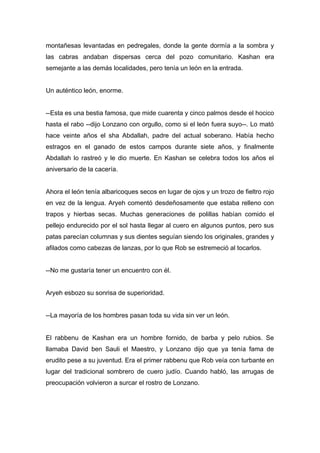 montañesas levantadas en pedregales, donde la gente dormía a la sombra y
las cabras andaban dispersas cerca del pozo comunitario. Kashan era
semejante a las demás localidades, pero tenía un león en la entrada.
Un auténtico león, enorme.
--Esta es una bestia famosa, que mide cuarenta y cinco palmos desde el hocico
hasta el rabo --dijo Lonzano con orgullo, como si el león fuera suyo--. Lo mató
hace veinte años el sha Abdallah, padre del actual soberano. Había hecho
estragos en el ganado de estos campos durante siete años, y finalmente
Abdallah lo rastreó y le dio muerte. En Kashan se celebra todos los años el
aniversario de la cacería.
Ahora el león tenía albaricoques secos en lugar de ojos y un trozo de fieltro rojo
en vez de la lengua. Aryeh comentó desdeñosamente que estaba relleno con
trapos y hierbas secas. Muchas generaciones de polillas habían comido el
pellejo endurecido por el sol hasta llegar al cuero en algunos puntos, pero sus
patas parecían columnas y sus dientes seguían siendo los originales, grandes y
afilados como cabezas de lanzas, por lo que Rob se estremeció al tocarlos.
--No me gustaría tener un encuentro con él.
Aryeh esbozo su sonrisa de superioridad.
--La mayoría de los hombres pasan toda su vida sin ver un león.
El rabbenu de Kashan era un hombre fornido, de barba y pelo rubios. Se
llamaba David ben Sauli el Maestro, y Lonzano dijo que ya tenía fama de
erudito pese a su juventud. Era el primer rabbenu que Rob veía con turbante en
lugar del tradicional sombrero de cuero judío. Cuando habló, las arrugas de
preocupación volvieron a surcar el rostro de Lonzano.
 