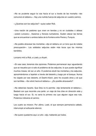 --No es prudente seguir la ruta hacía el sur a través de las montaña --les
comunicó el rabbenu--. Hay una nutrida fuerza de seljucíes en vuestro camino.
--¿Quienes son los seljucíes? --quiso saber Rob.
--Una nación de pastores que viven en tiendas y no en ciudades o aldeas
--aclaró Lonzano--. Asesinos y feroces luchadores. Suelen atacar las tierras
que se encuentran a ambos lados de la frontera entre Persia y Turquía.
--No podéis atravesar las montañas --dijo el rabbenu en un tono que de notaba
preocupación--. Los soldados seljucíes están más locos que los mismos
bandidos.
Lonzano miró a Rob, a Loeb y a Aryeh.
--En ese caso, tenemos dos opciones. Podemos permanecer aquí aguardando
que se resuelva por si solo el problema de los seljucíes, lo que puede significar
muchos meses, tal vez un año. O podemos eludir las montañas y los seljucíes,
aproximándonos a Ispahán a través del desierto y luego por el bosque. Nunca
he viajado por ese desierto, el Dasht-i-Kavir, pero he cruzado otros y sé que
son terribles. --Se volvió hacía el rabbenu--. ¿Es posible atravesarlo?
--No deberíais hacerlo. Que Dios no lo permita --dijo lentamente el rabbenu--.
Bastará con que recorráis una parte: un viaje de tres días en dirección este y
luego hacía el sur. Si, no sería la primera vez que alguien sigue esa ruta.
Podemos indicaros el camino.
Los cuatro se miraron. Por ultimo, Loeb, el que siempre permanecía callado,
interrumpió el sofocante silencio:
--No quiero quedarme aquí un año --dijo, hablando por todos.
 