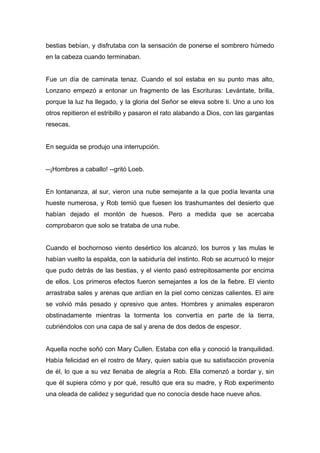 bestias bebían, y disfrutaba con la sensación de ponerse el sombrero húmedo
en la cabeza cuando terminaban.
Fue un día de caminata tenaz. Cuando el sol estaba en su punto mas alto,
Lonzano empezó a entonar un fragmento de las Escrituras: Levántate, brilla,
porque la luz ha llegado, y la gloria del Señor se eleva sobre ti. Uno a uno los
otros repitieron el estribillo y pasaron el rato alabando a Dios, con las gargantas
resecas.
En seguida se produjo una interrupción.
--¡Hombres a caballo! --gritó Loeb.
En lontananza, al sur, vieron una nube semejante a la que podía levanta una
hueste numerosa, y Rob temió que fuesen los trashumantes del desierto que
habían dejado el montón de huesos. Pero a medida que se acercaba
comprobaron que solo se trataba de una nube.
Cuando el bochornoso viento desértico los alcanzó, los burros y las mulas le
habían vuelto la espalda, con la sabiduría del instinto. Rob se acurrucó lo mejor
que pudo detrás de las bestias, y el viento pasó estrepitosamente por encima
de ellos. Los primeros efectos fueron semejantes a los de la fiebre. El viento
arrastraba sales y arenas que ardían en la piel como cenizas calientes. El aire
se volvió más pesado y opresivo que antes. Hombres y animales esperaron
obstinadamente mientras la tormenta los convertía en parte de la tierra,
cubriéndolos con una capa de sal y arena de dos dedos de espesor.
Aquella noche soñó con Mary Cullen. Estaba con ella y conoció la tranquilidad.
Había felicidad en el rostro de Mary, quien sabía que su satisfacción provenía
de él, lo que a su vez llenaba de alegría a Rob. Ella comenzó a bordar y, sin
que él supiera cómo y por qué, resultó que era su madre, y Rob experimento
una oleada de calidez y seguridad que no conocía desde hace nueve años.
 