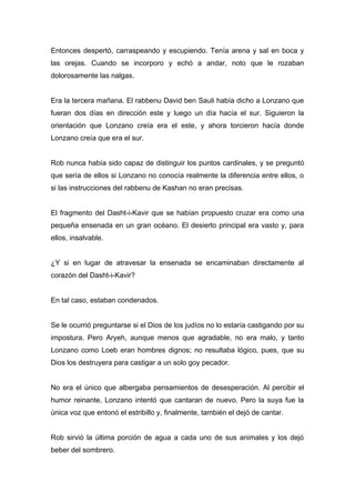 Entonces despertó, carraspeando y escupiendo. Tenía arena y sal en boca y
las orejas. Cuando se incorporo y echó a andar, noto que le rozaban
dolorosamente las nalgas.
Era la tercera mañana. El rabbenu David ben Sauli había dicho a Lonzano que
fueran dos días en dirección este y luego un día hacía el sur. Siguieron la
orientación que Lonzano creía era el este, y ahora torcieron hacía donde
Lonzano creía que era el sur.
Rob nunca había sido capaz de distinguir los puntos cardinales, y se preguntó
que sería de ellos si Lonzano no conocía realmente la diferencia entre ellos, o
si las instrucciones del rabbenu de Kashan no eran precisas.
El fragmento del Dasht-i-Kavir que se habían propuesto cruzar era como una
pequeña ensenada en un gran océano. El desierto principal era vasto y, para
ellos, insalvable.
¿Y si en lugar de atravesar la ensenada se encaminaban directamente al
corazón del Dasht-i-Kavir?
En tal caso, estaban condenados.
Se le ocurrió preguntarse si el Dios de los judíos no lo estaría castigando por su
impostura. Pero Aryeh, aunque menos que agradable, no era malo, y tanto
Lonzano como Loeb eran hombres dignos; no resultaba lógico, pues, que su
Dios los destruyera para castigar a un solo goy pecador.
No era el único que albergaba pensamientos de desesperación. Al percibir el
humor reinante, Lonzano intentó que cantaran de nuevo. Pero la suya fue la
única voz que entonó el estribillo y, finalmente, también el dejó de cantar.
Rob sirvió la última porción de agua a cada uno de sus animales y los dejó
beber del sombrero.
 