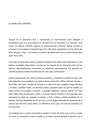 EL DIABLO EN LONDRES
Aunque en su ignorancia Rob J. consideraba un inconveniente verse obligado a
permanecer junto a la casa paterna en compañía de sus hermanos y su hermana, esos
serían sus últimos instantes seguros de bienaventurada inocencia. Recién entrada la
primavera, el sol estaba lo bastante bajo para colar tibios lengüetazos por los aleros del
techo de paja, y Rob J. se tumbó en el pórtico de piedra basta de la puerta principal para
gozar de su calor.
Una mujer se abría paso sobre la superficie irregular de la calle de los Carpinteros. La vía
pública necesitaba reparaciones, al igual que la mayoría de las pequeñas casas de los
obreros, descuidadamente levantadas por artesanos especializados que ganaban su
sustento erigiendo sólidas moradas para los mas ricos y afortunados.
Estaba desgranando una cesta de frescos guisantes, e intentaba no perder de vista a los
más pequeños, que quedaban a su cargo cuando mamá salía. William Steward, de seis, y
Anne Mary, de cuatro, cavaban en el barro a un lado de la casa y jugaban juegos secretos
y risueños. Jonathan Carter, de dieciocho meses, acostado sobre una piel de cordero, ya
había comido sus papillas y eructado, y gorjeaba satisfecho. Samuel Edward, de siete
años, había dado el esquinazo a Rob J. El astuto Samuel siempre se las ingeniaba para
esfumarse en lugar de compartir el trabajo, y Rob, colérico, estaba pendiente de su
regreso. Abría las legumbres de una en una, y con el pulgar arrancaba los guisantes de la
cerosa vaina tal como hacia mamá, sin detenerse al ver que una mujer se acercaba a el
en línea recta.
Las ballenas de su corpiño manchado le alzaban el busto de modo que a veces, cuando
se movía, se entreveía un pezón pintado, y su rostro carnoso llamaba la atención por la
 