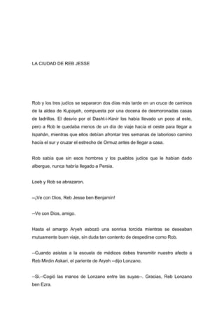 LA CIUDAD DE REB JESSE
Rob y los tres judíos se separaron dos días más tarde en un cruce de caminos
de la aldea de Kupayeh, compuesta por una docena de desmoronadas casas
de ladrillos. El desvío por el Dasht-i-Kavir los había llevado un poco al este,
pero a Rob le quedaba menos de un día de viaje hacía el oeste para llegar a
Ispahán, mientras que ellos debían afrontar tres semanas de laborioso camino
hacía el sur y cruzar el estrecho de Ormuz antes de llegar a casa.
Rob sabía que sin esos hombres y los pueblos judíos que le habían dado
albergue, nunca habría llegado a Persia.
Loeb y Rob se abrazaron.
--¡Ve con Dios, Reb Jesse ben Benjamín!
--Ve con Dios, amigo.
Hasta el amargo Aryeh esbozó una sonrisa torcida mientras se deseaban
mutuamente buen viaje, sin duda tan contento de despedirse como Rob.
--Cuando asistas a la escuela de médicos debes transmitir nuestro afecto a
Reb Mirdin Askari, el pariente de Aryeh --dijo Lonzano.
--Si.--Cogió las manos de Lonzano entre las suyas--. Gracias, Reb Lonzano
ben Ezra.
 