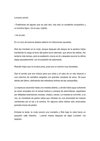 Lonzano sonrió.
--Tratándose de alguien que es casi otro, has sido un excelente compañero y
un hombre digno. Ve en paz, Inghiliz.
--Ve en paz.
En un coro de buenos deseos salieron en direcciones opuestas.
Rob iba montado en la mula, porque después del ataque de la pantera había
transferido la carga al lomo del pobre burro aterrado, que ahora iba detrás. Así
tardaría más tiempo, pero la exaltación crecía en él y deseaba recorrer la última
etapa pausadamente, con el propósito de saborearla.
Resultó mejor que no tuviera prisa, pues era un camino muy transitado.
Oyó el sonido que era música para sus oídos y al cabo de un rato alcanzó a
una columna de camellos cargados con grandes canastos de arroz. Se puso
detrás del último, disfrutando del melodioso tintineo de las campanillas.
La espesura ascendía hasta una meseta abierta, y donde había agua suficiente
se veían arrozales con el cereal maduro y campos de adormideras, separados
por dilatadas extensiones rocosas, chatas y secas. La meseta se convirtió, a su
vez, en montañas de piedra caliza que vibraban en una diversidad de matices
cambiantes por el sol y la sombra. En algunos sitios habían sido arrancados
grandes trozos de piedra.
Entrada la tarde, la mula coronó una montaña y Rob bajo la vista hacía un
pequeño valle ribereño, --¡veinte meses después de dejar Londres! -vió
Ispahán.
 