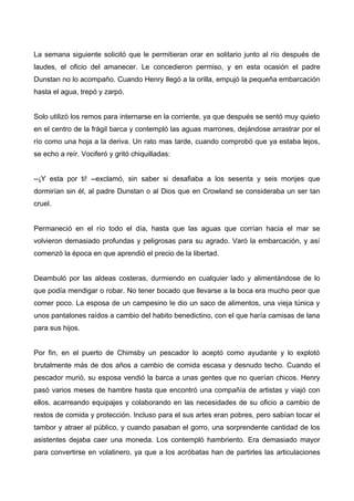 La semana siguiente solicitó que le permitieran orar en solitario junto al río después de
laudes, el oficio del amanecer. Le concedieron permiso, y en esta ocasión el padre
Dunstan no lo acompaño. Cuando Henry llegó a la orilla, empujó la pequeña embarcación
hasta el agua, trepó y zarpó.
Solo utilizó los remos para internarse en la corriente, ya que después se sentó muy quieto
en el centro de la frágil barca y contempló las aguas marrones, dejándose arrastrar por el
río como una hoja a la deriva. Un rato mas tarde, cuando comprobó que ya estaba lejos,
se echo a reír. Vociferó y gritó chiquilladas:
--¡Y esta por ti! --exclamó, sin saber si desafiaba a los sesenta y seis monjes que
dormirían sin él, al padre Dunstan o al Dios que en Crowland se consideraba un ser tan
cruel.
Permaneció en el río todo el día, hasta que las aguas que corrían hacia el mar se
volvieron demasiado profundas y peligrosas para su agrado. Varó la embarcación, y así
comenzó la época en que aprendió el precio de la libertad.
Deambuló por las aldeas costeras, durmiendo en cualquier lado y alimentándose de lo
que podía mendigar o robar. No tener bocado que llevarse a la boca era mucho peor que
comer poco. La esposa de un campesino le dio un saco de alimentos, una vieja túnica y
unos pantalones raídos a cambio del habito benedictino, con el que haría camisas de lana
para sus hijos.
Por fin, en el puerto de Chimsby un pescador lo aceptó como ayudante y lo explotó
brutalmente más de dos años a cambio de comida escasa y desnudo techo. Cuando el
pescador murió, su esposa vendió la barca a unas gentes que no querían chicos. Henry
pasó varios meses de hambre hasta que encontró una compañía de artistas y viajó con
ellos, acarreando equipajes y colaborando en las necesidades de su oficio a cambio de
restos de comida y protección. Incluso para el sus artes eran pobres, pero sabían tocar el
tambor y atraer al público, y cuando pasaban el gorro, una sorprendente cantidad de los
asistentes dejaba caer una moneda. Los contempló hambriento. Era demasiado mayor
para convertirse en volatinero, ya que a los acróbatas han de partirles las articulaciones
 
