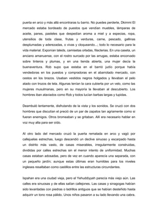 puerta en arco y más allá encontraras tu barrio. No puedes perderte, Dkimmi El
mercado estaba bordeado de puestos que vendían muebles, lámparas de
aceite, panes, pasteles que despedían aroma a miel y a especias, ropa,
utensilios de toda clase, frutas y verduras, carne, pescado, gallinas
desplumadas y aderezadas, o vivas y cloqueando...; todo lo necesario para la
vida material. Exponían taleds, camisetas orladas, filacterias. En una caseta, un
anciano amanuense, con el rostro surcado por las arrugas, estaba encorvado
sobre tinteros y plumas, y en una tienda abierta, una mujer decía la
buenaventura. Rob supo que estaba en el barrió judío porque había
vendedoras en los puestos y compradoras en el abarrotado mercado, con
cestos en los brazos. Usaban vestidos negros holgados y llevaban el pelo
atado con trozos de tela. Algunas tenían la cara cubierta por un velo, como las
mujeres musulmanas, pero en su mayoría la llevaban al descubierto. Los
hombres iban ataviados como Rob y todos lucían barbas largas y tupidas.
Deambuló lentamente, disfrutando de la vista y los sonidos. Se cruzó con dos
hombres que discutían el preció de un par de zapatos tan agriamente como si
fueran enemigos. Otros bromeaban y se gritaban. Allí era necesario hablar en
voz muy alta para ser oído.
Al otro lado del mercado cruzó la puerta rematada en arco y vagó por
callejuelas estrechas, luego descendió un declive sinuoso y escarpado hasta
un distrito más vasto, de casas miserables, irregularmente construidas,
divididas por calles estrechas sin el menor intento de uniformidad. Muchas
casas estaban adosadas, pero de vez en cuando aparecía una separada, con
un pequeño jardín; aunque estas últimas eran humildes para los niveles
ingleses resaltaban como castillos entre las estructuras circundantes.
Ispahan era una ciudad vieja, pero el Yehuddiyyeh parecía más viejo aún. Las
calles era sinuosas y de ellas salían callejones. Las casas y sinagogas habían
sido levantadas con piedras o ladrillos antiguos que se habían desteñido hasta
adquirir un tono rosa pálido. Unos niños pasaron a su lado llevando una cabra.
 