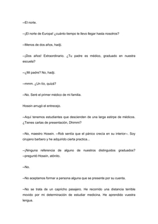 --El norte.
--¡El norte de Europa! ¿cuánto tiempo te llevo llegar hasta nosotros?
--Menos de dos años, hadji.
--¡Dos años! Extraordinario. ¿Tu padre es médico, graduado en nuestra
escuela?
--¿Mi padre? No, hadji.
--mmm. ¿Un tío, quizá?
--No. Seré el primer médico de mi familia.
Hosein arrugó el entrecejo.
--Aquí tenemos estudiantes que descienden de una larga estirpe de médicos.
¿Tienes cartas de presentación, Dhimmi?
--No, maestro Hosein. --Rob sentía que el pánico crecía en su interior--. Soy
cirujano barbero y he adquirido cierta practica...
--¡Ninguna referencia de alguno de nuestros distinguidos graduados?
--preguntó Hosein, atónito.
--No.
--No aceptamos formar a persona alguna que se presente por su cuenta.
--No se trata de un capricho pasajero. He recorrido una distancia terrible
movido por mi determinación de estudiar medicina. He aprendido vuestra
lengua.
 
