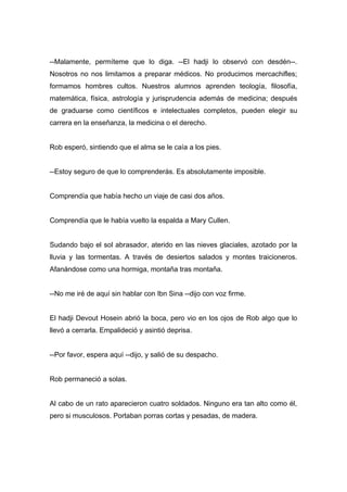 --Malamente, permíteme que lo diga. --El hadji lo observó con desdén--.
Nosotros no nos limitamos a preparar médicos. No producimos mercachifles;
formamos hombres cultos. Nuestros alumnos aprenden teología, filosofía,
matemática, física, astrología y jurisprudencia además de medicina; después
de graduarse como científicos e intelectuales completos, pueden elegir su
carrera en la enseñanza, la medicina o el derecho.
Rob esperó, sintiendo que el alma se le caía a los pies.
--Estoy seguro de que lo comprenderás. Es absolutamente imposible.
Comprendía que había hecho un viaje de casi dos años.
Comprendía que le había vuelto la espalda a Mary Cullen.
Sudando bajo el sol abrasador, aterido en las nieves glaciales, azotado por la
lluvia y las tormentas. A través de desiertos salados y montes traicioneros.
Afanándose como una hormiga, montaña tras montaña.
--No me iré de aquí sin hablar con Ibn Sina --dijo con voz firme.
El hadji Devout Hosein abrió la boca, pero vio en los ojos de Rob algo que lo
llevó a cerrarla. Empalideció y asintió deprisa.
--Por favor, espera aquí --dijo, y salió de su despacho.
Rob permaneció a solas.
Al cabo de un rato aparecieron cuatro soldados. Ninguno era tan alto como él,
pero si musculosos. Portaban porras cortas y pesadas, de madera.
 