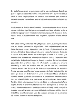 En los baños se remojó largamente para aliviar las magulladuras. Cuando se
puso la ropa nueva se sintió extraño, aunque no tanto como la primera vez que
vistió el caftán. Logró ponerse las perneras con dificultad, pero atarse el
turbante requeriría instrucciones, y por el momento se quedó con el sombrero
de cuero.
Volvió a casa, se deshizo del ratón muerto y evaluó su situación Ahora gozaba
de una modesta prosperidad, pero no era eso lo que había solicitado al sha, y
sintió una vaga aprensión inmediatamente interrumpida por la llegada de Khuff,
todavía arisco, que desenrolló un frágil pergamino y procedió a leerlo en voz
alta.
ALA Edicto del Rey del Mundo, Alto y Majestuoso Señor, Sublime y Honorable
más allá de toda comparación; magnífico en Títulos, inquebrantable Base del
Reino, Excelente, Noble y Magnánimo; León de Persia y Poderosísimo Amo del
Universo. Dirigido al Gobernador, al Intendente y otros Funcionarios Reales de
la Ciudad de Ispahan, Asiento de la Monarquía y Teatro de la Ciencia y la
Medicina. Han de saber que Jesse hijo de Benjamín, Judío y Cirujano Barbero
de la Ciudad de Leeds de Europa, ha llegado a nuestros Reinos, los mejores
gobernados de toda la Tierra y conocido refugio de los oprimidos, y ha tenido la
Facilidad y la Gloria de aparecer ante los Ojos del Más Alto, y mediante
humilde petición rogó la ayuda del Autentico Lugarteniente del Auténtico
Profeta que está en el Paraíso, o sea nuestra más Noble Majestad. Han de
saber que Jesse hijo de Benjamín de Leeds cuenta con el Favor y la Buena
Voluntad Reales, y por este documento se le concede una Prenda Real con
Honores y Beneficencias y se ordena que todos lo traten en consecuencia.
También debéis saber que quien infrinja este Edicto se verá expuesto a la Pena
Capital. Hecho el tercer Panj Shanbah del mes de Rejab en el nombre de
nuestra más Alta Majestad por su Peregrino de los Nobles y Santos y Sagrados
Lugares, y su Jefe y Superintendente del Palacio de Mujeres del Más Alto, el
Imán Mirza-aboul Qandrasseh, Visir. Es necesario armarse con la Asistencia
del Altísimo Dios en los Asuntos Temporales.
 