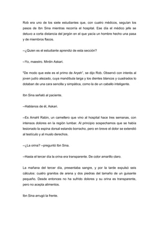 Rob era uno de los siete estudiantes que, con cuatro médicos, seguían los
pasos de Ibn Sina mientras recorría el hospital. Ese día el médico jefe se
detuvo a corta distancia del jergón en el que yacía un hombre hecho una pasa
y de miembros flacos.
--¿Quien es el estudiante aprendiz de esta sección?
--Yo, maestro. Mirdin Askari.
"De modo que este es el primo de Aryeh”, se dijo Rob. Observó con interés al
joven judío atezado, cuya mandíbula larga y los dientes blancos y cuadrados lo
dotaban de una cara sencilla y simpática, como la de un caballo inteligente.
Ibn Sina señaló al paciente.
--Hablanos de él, Askari.
--Es Amahl Rabin, un camellero que vino al hospital hace tres semanas, con
intensos dolores en la región lumbar. Al principio sospechamos que se había
lesionado la espina dorsal estando borracho, pero en breve el dolor se extendió
al testículo y al muslo derechos.
--¿La orina? --preguntó Ibn Sina.
--Hasta el tercer día la orina era transparente. De color amarillo claro.
La mañana del tercer día, presentaba sangre, y por la tarde expulsó seis
cálculos: cuatro granitos de arena y dos piedras del tamaño de un guisante
pequeño. Desde entonces no ha sufrido dolores y su orina es transparente,
pero no acepta alimentos.
Ibn Sina arrugó la frente.
 
