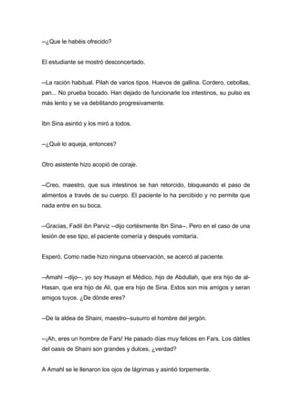 --¿Que le habéis ofrecido?
El estudiante se mostró desconcertado.
--La ración habitual. Pilah de varios tipos. Huevos de gallina. Cordero, cebollas,
pan... No prueba bocado. Han dejado de funcionarle los intestinos, su pulso es
más lento y se va debilitando progresivamente.
Ibn Sina asintió y los miró a todos.
--¿Qué lo aqueja, entonces?
Otro asistente hizo acopió de coraje.
--Creo, maestro, que sus intestinos se han retorcido, bloqueando el paso de
alimentos a través de su cuerpo. El paciente lo ha percibido y no permite que
nada entre en su boca.
--Gracias, Fadil ibn Parviz --dijo cortésmente Ibn Sina--. Pero en el caso de una
lesión de ese tipo, el paciente comería y después vomitaría.
Esperó. Como nadie hizo ninguna observación, se acercó al paciente.
--Amahl --dijo--, yo soy Husayn el Médico, hijo de Abdullah, que era hijo de al-
Hasan, que era hijo de Ali, que era hijo de Sina. Estos son mis amigos y seran
amigos tuyos. ¿De dónde eres?
--De la aldea de Shaini, maestro--susurro el hombre del jergón.
--¡Ah, eres un hombre de Fars! He pasado días muy felices en Fars. Los dátiles
del oasis de Shaini son grandes y dulces, ¿verdad?
A Amahl se le llenaron los ojos de lágrimas y asintió torpemente.
 