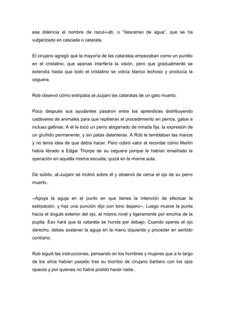 esa dolencia el nombre de razul-i-ab, o "descenso de agua”, que se ha
vulgarizado en cascada o catarata.
El cirujano agregó que la mayoría de las cataratas empezaban como un puntito
en el cristalino, que apenas interfería la visión, pero que gradualmente se
extendía hasta que todo el cristalino se volvía blanco lechoso y producía la
ceguera.
Rob observó cómo extirpaba al-Juzjani las cataratas de un gato muerto.
Poco después sus ayudantes pasaron entre los aprendices distribuyendo
cadáveres de animales para que repitieran el procedimiento en perros, gatos e
incluso gallinas. A él le tocó un perro abigarrado de mirada fija, la expresión de
un gruñido permanente, y sin patas delanteras. A Rob le temblaban las manos
y no tenía idea de que debía hacer. Pero cobró valor al recordar cómo Merlín
había librado a Edgar Thorpe de su ceguera porque le habían enseñado la
operación en aquella misma escuela, quizá en la misma aula.
De súbito, al-Juzjani sé inclinó sobre él y observó de cerca el ojo de su perro
muerto.
--Apoya la aguja en el punto en que tienes la intención de efectuar la
extirpación, y haz una punción dijo con tono áspero--. Luego mueve la punta
hacía el ángulo exterior del ojo, al mismo nivel y ligeramente por encima de la
pupila. Eso hará que la catarata se hunda por debajo. Cuando operes el ojo
derecho, debes sostener la aguja en la mano izquierda y proceder en sentido
contrario.
Rob siguió las instrucciones, pensando en los hombres y mujeres que a lo largo
de los años habían pasado tras su biombo de cirujano barbero con los ojos
opacos y por quienes no había podido hacer nada.
 
