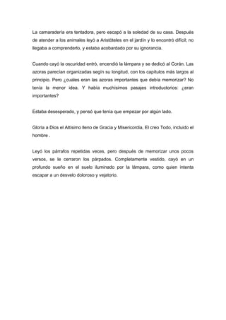 La camaradería era tentadora, pero escapó a la soledad de su casa. Después
de atender a los animales leyó a Aristóteles en el jardín y lo encontró difícil; no
llegaba a comprenderlo, y estaba acobardado por su ignorancia.
Cuando cayó la oscuridad entró, encendió la lámpara y se dedicó al Corán. Las
azoras parecían organizadas segín su longitud, con los capítulos más largos al
principio. Pero ¿cuales eran las azoras importantes que debía memorizar? No
tenía la menor idea. Y había muchísimos pasajes introductorios: ¿eran
importantes?
Estaba desesperado, y pensó que tenía que empezar por algún lado.
Gloria a Dios el Altísimo lleno de Gracia y Misericordia, El creo Todo, incluido el
hombre .
Leyó los párrafos repetidas veces, pero después de memorizar unos pocos
versos, se le cerraron los párpados. Completamente vestido, cayó en un
profundo sueño en el suelo iluminado por la lámpara, como quien intenta
escapar a un desvelo doloroso y vejatorio.
 