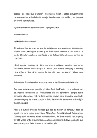 pesada res para que pudieran observarlos mejor--. Estos agrupamientos
carnosos se han apiñado hasta semejar la cabeza de una coliflor, y los tumores
en coliflor son mortales.
--¿Aparecen en los seres humanos? --preguntó Rob.
--No lo sabemos.
--¿No podemos buscarlos?
El mutismo fue general: los demás estudiantes enmudecieron, desdeñosos,
ante el diablo extranjero e infiel, y los instructores adoptaron una actitud de
alerta. El mullah que había sacrificado al cerdo levantó la cabeza de su libro de
oraciones.
--Está escrito --contestó Ibn Sina con mucho cuidado-- que los muertos se
levantarán y serán saludados por el Profeta (¡que Dios lo bendiga y lo salude!)
para volver a vivir. A la espera de ese día, sus cuerpos no deben estar
mutilados.
Rob asintió. El mullah volvió a sus oraciones e Ibn Sina reanudó la lección.
Esa tarde estaba en el maristán el hakim Fadil Ibn Parviz, con el turbante rojo
de médico, recibiendo las felicitaciones de los aprendices porque había
aprobado el examen. Rob no tenía ningún motivo para simpatizar con Fadil,
pero se alegró y se exaltó, porque el éxito de cualquier estudiante podía algún
día ser el propio.
Fadil y al-Juzjani eran los médicos que ese día hacían las rondas, y Rob los
siguió con otros cuatro aprendices: Abbas Sefi, Omar Nivahend, Suleiman-al-
Gamal y Sabit ihn Qurra. En el último momento, Ibn Sina se unió a al-Juzjani y
a Fadil, y Rob sintió el aumento general del nerviosismo, la leve excitación que
siempre se producía en presencia del médico jefe.
 
