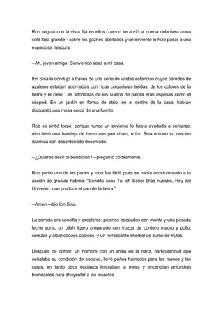 Rob seguía con la vista fija en ellos cuando se abrió la puerta delantera --una
sola losa grande-- sobre los goznes aceitados y un sirviente lo hizo pasar a una
espaciosa frescura.
--Ah, joven amigo. Bienvenido seas a mi casa.
Ibn Sina lo condujo a través de una serie de vastas estancias cuyas paredes de
azulejos estaban adornadas con ricas colgaduras tejidas, de los colores de la
tierra y el cielo. Las alfombras de los suelos de piedra eran espesas como el
césped. En un jardín en forma de atrio, en el centro de la casa, habían
dispuesto una mesa cerca de una fuente.
Rob se sintió torpe, porque nunca un sirviente lo había ayudado a sentarse.
otro llevó una bandeja de barro con pan chato, e Ibn Sina entonó su oración
islámica con desentonado desenfado.
--¿Quieres decir tu bendición? --preguntó cortésmente.
Rob partió uno de los panes y todo fue fácil, pues se había acostumbrado a la
acción de gracias hebrea: "Bendito seas Tu, oh Señor Dios nuestro, Rey del
Universo, que produce el pan de la tierra.”
--Amen --dijo Ibn Sina.
La comida era sencilla y excelente: pepinos troceados con menta y una pesada
leche agria, un pilah ligero preparado con trozos de cordero magro y pollo,
cerezas y albaricoques cocidos, y un refrescante sherbel de zumo de frutas.
Después de comer, un hombre con un anillo en la nariz, particularidad que
señalaba su condición de esclavo, llevó paños húmedos para las manos y las
caras, en tanto otros esclavos limpiaban la mesa y encendían antorchas
humeantes para ahuyentar a los insectos.
 