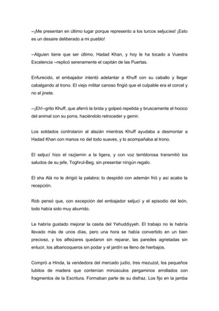 --¡Me presentan en último lugar porque represento a los turcos seljucíes! ¡Esto
es un desaire deliberado a mi pueblo!
--Alguien tiene que ser último, Hadad Khan, y hoy le ha tocado a Vuestra
Excelencia --replicó serenamente el capitán de las Puertas.
Enfurecido, el embajador intentó adelantar a Khuff con su caballo y llegar
cabalgando al trono. El viejo militar canoso fingió que el culpable era el corcel y
no el jinete.
--¡Eh!--grito Khuff, que aferró la brida y golpeó repetida y bruscamente el hocico
del animal con su porra, haciéndolo retroceder y gemir.
Los soldados controlaron al alazán mientras Khuff ayudaba a desmontar a
Hadad Khan con manos no del todo suaves, y lo acompañaba al trono.
El seljucí hizo el razjiemin a la ligera, y con voz temblorosa transmitió los
saludos de su jefe, Toghrul-Beg, sin presentar ningún regalo.
El sha Alá no le dirigió la palabra; lo despidió con ademán frió y así acabo la
recepción.
Rob pensó que, con excepción del embajador seljucí y el episodio del león,
todo había sido muy aburrido.
Le habría gustado mejorar la casita del Yehuddiyyeh. El trabajo no le habría
llevado más de unos días, pero una hora se había convertido en un bien
precioso, y los alfeizares quedaron sin reparar, las paredes agrietadas sin
enlucir, los albaricoqueros sin podar y el jardín se lleno de hierbajos.
Compró a Hinda, la vendedora del mercado judío, tres mezuzot, los pequeños
tubitos de madera que contenían minúsculos pergaminos arrollados con
fragmentos de la Escritura. Formaban parte de su disfraz. Los fijo en la jamba
 