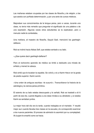 Las mañanas estaban ocupadas por las clases de filosofía y de religión, a las
que asistía con porfiada determinación, y por una serie de cursos médicos.
Mejoraban sus conocimientos de la lengua persa, pero a veces, durante una
clase, no tenía más remedio que preguntar el significado de una palabra o de
una expresión. Algunas veces otros estudiantes se la explicaban, pero a
menudo nadie le contestaba.
Una mañana, el maestro de filosofía, Sayyid Sadi, mencionó los gashtagh-
daftaran.
Rob se inclinó hacia Abbas Sefi, que estaba sentado a su lado.
--¿Que quiere decir gashtagh-daftaran?
Pero el rechoncho aprendiz de médico se limitó a dedicarle una mirada de
enfado y meneó la cabeza.
Rob sintió que le tocaban la espalda. Se volvió y vio a Karim Harun en la grada
de piedra superior. Karim sonrió.
--Una orden de antiguos escribas --le susurró--. Transcribieron la historia de la
astrología y la ciencia persa primitiva.
El asiento de su lado estaba desocupado y lo señaló. Rob se trasladó a él A
partir de ese día, cuando llegaba a una clase miraba a su alrededor, y si estaba
Karim se sentaban juntos.
La mejor hora del día era la tarde, cuando trabajaba en el maristán. Y resultó
mejor aun cuando llevaba tres meses en la escuela y le correspondió examinar
a los nuevos pacientes. El proceso de admisión lo asombró por su complejidad.
Al-Juzjani le enseñó como se hacia.
 