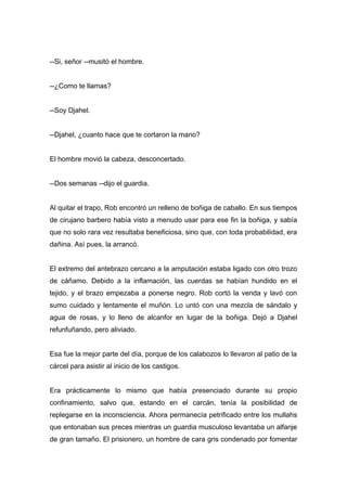 --Si, señor --musitó el hombre.
--¿Como te llamas?
--Soy Djahel.
--Djahel, ¿cuanto hace que te cortaron la mano?
El hombre movió la cabeza, desconcertado.
--Dos semanas --dijo el guardia.
Al quitar el trapo, Rob encontró un relleno de boñiga de caballo. En sus tiempos
de cirujano barbero había visto a menudo usar para ese fin la boñiga, y sabía
que no solo rara vez resultaba beneficiosa, sino que, con toda probabilidad, era
dañina. Así pues, la arrancó.
El extremo del antebrazo cercano a la amputación estaba ligado con otro trozo
de cáñamo. Debido a la inflamación, las cuerdas se habían hundido en el
tejido, y el brazo empezaba a ponerse negro. Rob cortó la venda y lavó con
sumo cuidado y lentamente el muñón. Lo untó con una mezcla de sándalo y
agua de rosas, y lo lleno de alcanfor en lugar de la boñiga. Dejó a Djahel
refunfuñando, pero aliviado.
Esa fue la mejor parte del día, porque de los calabozos lo llevaron al patio de la
cárcel para asistir al inicio de los castigos.
Era prácticamente lo mismo que había presenciado durante su propio
confinamiento, salvo que, estando en el carcán, tenía la posibilidad de
replegarse en la inconsciencia. Ahora permanecía petrificado entre los mullahs
que entonaban sus preces mientras un guardia musculoso levantaba un alfanje
de gran tamaño. El prisionero, un hombre de cara gris condenado por fomentar
 