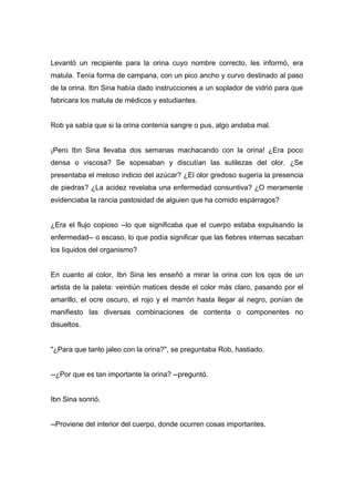 Levantó un recipiente para la orina cuyo nombre correcto, les informó, era
matula. Tenía forma de campana, con un pico ancho y curvo destinado al paso
de la orina. Ibn Sina había dado instrucciones a un soplador de vidrió para que
fabricara los matula de médicos y estudiantes.
Rob ya sabía que si la orina contenía sangre o pus, algo andaba mal.
¡Pero Ibn Sina llevaba dos semanas machacando con la orina! ¿Era poco
densa o viscosa? Se sopesaban y discutían las sutilezas del olor. ¿Se
presentaba el meloso indicio del azúcar? ¿El olor gredoso sugería la presencia
de piedras? ¿La acidez revelaba una enfermedad consuntiva? ¿O meramente
evidenciaba la rancia pastosidad de alguien que ha comido espárragos?
¿Era el flujo copioso --lo que significaba que el cuerpo estaba expulsando la
enfermedad-- o escaso, lo que podía significar que las fiebres internas secaban
los líquidos del organismo?
En cuanto al color, Ibn Sina les enseñó a mirar la orina con los ojos de un
artista de la paleta: veintiún matices desde el color más claro, pasando por el
amarillo, el ocre oscuro, el rojo y el marrón hasta llegar al negro, ponían de
manifiesto las diversas combinaciones de contenta o componentes no
disueltos.
"¿Para que tanto jaleo con la orina?", se preguntaba Rob, hastiado.
--¿Por que es tan importante la orina? --preguntó.
Ibn Sina sonrió.
--Proviene del interior del cuerpo, donde ocurren cosas importantes.
 