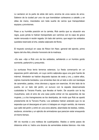Lo sentaron en la parte de atrás del carro, encima de unos sacos de arroz.
Salieron de la ciudad por una vía que transitaban cortesanos a caballo y en
sillas de mano, mezclados con toda suerte de carros que transportaban
equipos y provisiones.
Pese a su humilde posición en la carreta, Rob sentía que su situación era
regía, pues jamás lo habían transportado por caminos con la capa de grava
recién renovada ni recién regada. Un lado del camino, que según los soldados
quedaba reservado al sha, estaba salpicado de flores.
El trayecto concluyó en casa de Rotun bin Nasr, general del ejercito, primo
lejano del sha Alá y director honorario de la madraza.
--Es ese --dijo a Rob uno de los soldados, señalando a un hombre gordo
sonriente, parlanchín y presumido.
La suntuosa finca tenía terrenos extensos. La fiesta comenzaría en un
espacioso jardín adornado, en cuyo centro salpicaba agua una gran fuente de
mármol. Alrededor se habían dispuesto tapices de seda y oro, y sobre ellos,
cojines ricamente bordados. Los sirvientes iban de un lado a otro con bandejas
de caramelos, pastas, vinos olorosos y aguas con esencias. Al otro lado de la
puerta, en un lado del jardín, un eunuco con la espada desenvainada
custodiaba la Tercera Puerta, que llevaba al harén. De acuerdo con la ley
musulmana, solo el amo de una casa podía entrar en los aposentos de las
mujeres, y a los transgresores se los destripaba, de modo que Rob se apartó
prestamente de la Tercera Puerta. Los soldados habían aclarado que no se
esperaba que el descargara el carro ni trabajara en ningún sentido, de manera
que salió del jardín y entró en una zona abierta, abarrotada de bestias, nobles,
esclavos, sirvientes y un ejército de animadores que parecían estar ensayando
al mismo tiempo.
Allí vio reunida a una nobleza de cuadrúpedos. Atados a veinte pasos de
distancia entre si, había una docena de sementales árabes blancos --los más
 