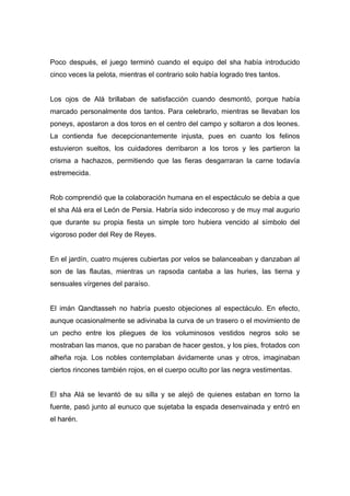 Poco después, el juego terminó cuando el equipo del sha había introducido
cinco veces la pelota, mientras el contrario solo había logrado tres tantos.
Los ojos de Alá brillaban de satisfacción cuando desmontó, porque había
marcado personalmente dos tantos. Para celebrarlo, mientras se llevaban los
poneys, apostaron a dos toros en el centro del campo y soltaron a dos leones.
La contienda fue decepcionantemente injusta, pues en cuanto los felinos
estuvieron sueltos, los cuidadores derribaron a los toros y les partieron la
crisma a hachazos, permitiendo que las fieras desgarraran la carne todavía
estremecida.
Rob comprendió que la colaboración humana en el espectáculo se debía a que
el sha Alá era el León de Persia. Habría sido indecoroso y de muy mal augurio
que durante su propia fiesta un simple toro hubiera vencido al símbolo del
vigoroso poder del Rey de Reyes.
En el jardín, cuatro mujeres cubiertas por velos se balanceaban y danzaban al
son de las flautas, mientras un rapsoda cantaba a las huries, las tierna y
sensuales vírgenes del paraíso.
El imán Qandtasseh no habría puesto objeciones al espectáculo. En efecto,
aunque ocasionalmente se adivinaba la curva de un trasero o el movimiento de
un pecho entre los pliegues de los voluminosos vestidos negros solo se
mostraban las manos, que no paraban de hacer gestos, y los pies, frotados con
alheña roja. Los nobles contemplaban ávidamente unas y otros, imaginaban
ciertos rincones también rojos, en el cuerpo oculto por las negra vestimentas.
El sha Alá se levantó de su silla y se alejó de quienes estaban en torno la
fuente, pasó junto al eunuco que sujetaba la espada desenvainada y entró en
el harén.
 