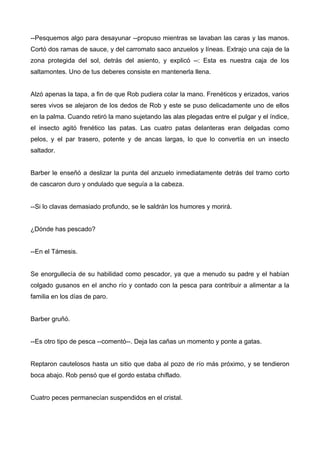 --Pesquemos algo para desayunar --propuso mientras se lavaban las caras y las manos.
Cortó dos ramas de sauce, y del carromato saco anzuelos y líneas. Extrajo una caja de la
zona protegida del sol, detrás del asiento, y explicó --: Esta es nuestra caja de los
saltamontes. Uno de tus deberes consiste en mantenerla llena.
Alzó apenas la tapa, a fin de que Rob pudiera colar la mano. Frenéticos y erizados, varios
seres vivos se alejaron de los dedos de Rob y este se puso delicadamente uno de ellos
en la palma. Cuando retiró la mano sujetando las alas plegadas entre el pulgar y el índice,
el insecto agitó frenético las patas. Las cuatro patas delanteras eran delgadas como
pelos, y el par trasero, potente y de ancas largas, lo que lo convertía en un insecto
saltador.
Barber le enseñó a deslizar la punta del anzuelo inmediatamente detrás del tramo corto
de cascaron duro y ondulado que seguía a la cabeza.
--Si lo clavas demasiado profundo, se le saldrán los humores y morirá.
¿Dónde has pescado?
--En el Támesis.
Se enorgullecía de su habilidad como pescador, ya que a menudo su padre y el habían
colgado gusanos en el ancho río y contado con la pesca para contribuir a alimentar a la
familia en los días de paro.
Barber gruñó.
--Es otro tipo de pesca --comentó--. Deja las cañas un momento y ponte a gatas.
Reptaron cautelosos hasta un sitio que daba al pozo de río más próximo, y se tendieron
boca abajo. Rob pensó que el gordo estaba chiflado.
Cuatro peces permanecían suspendidos en el cristal.
 