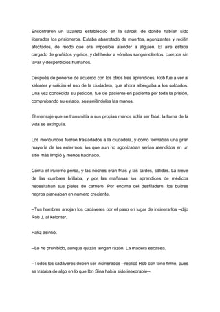 Encontraron un lazareto establecido en la cárcel, de donde habían sido
liberados los prisioneros. Estaba abarrotado de muertos, agonizantes y recién
afectados, de modo que era imposible atender a alguien. El aire estaba
cargado de gruñidos y gritos, y del hedor a vómitos sanguinolentos, cuerpos sin
lavar y desperdicios humanos.
Después de ponerse de acuerdo con los otros tres aprendices, Rob fue a ver al
kelonter y solicitó el uso de la ciudadela, que ahora albergaba a los soldados.
Una vez concedida su petición, fue de paciente en paciente por toda la prisión,
comprobando su estado, sosteniéndoles las manos.
El mensaje que se transmitía a sus propias manos solía ser fatal: la llama de la
vida se extinguía.
Los moribundos fueron trasladados a la ciudadela, y como formaban una gran
mayoría de los enfermos, los que aun no agonizaban serían atendidos en un
sitio más limpió y menos hacinado.
Corría el invierno persa, y las noches eran frías y las tardes, cálidas. La nieve
de las cumbres brillaba, y por las mañanas los aprendices de médicos
necesitaban sus pieles de carnero. Por encima del desfiladero, los buitres
negros planeaban en numero creciente.
--Tus hombres arrojan los cadáveres por el paso en lugar de incinerarlos --dijo
Rob J. al kelonter.
Hafiz asintió.
--Lo he prohibido, aunque quizás tengan razón. La madera escasea.
--Todos los cadáveres deben ser incinerados --replicó Rob con tono firme, pues
se trataba de algo en lo que Ibn Sina había sido inexorable--.
 