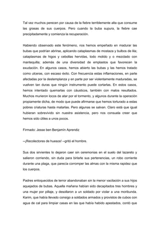 Tal vez muchos perecen por causa de la fiebre terriblemente alta que consume
las grasas de sus cuerpos. Pero cuando la buba supura, la fiebre cae
precipitadamente y comienza la recuperación.
Habiendo observado este fenómeno, nos hemos empeñado en madurar las
bubas que podrían abrirse, aplicando cataplasmas de mostaza y bulbos de lila;
cataplasmas de higos y cebollas hervidas, todo molido y o mezclado con
mantequilla; además de una diversidad de emplastos que favorecen la
exudación. En algunos casos, hemos abierto las bubas y las hemos tratado
como ulceras, con escaso éxito. Con frecuencia estas inflamaciones, en parte
afectadas por la destemplanza y en parte por ser violentamente maduradas, se
vuelven tan duras que ningún instrumento puede cortarlas. En estos casos,
hemos intentado quemarlas con cáusticos, también con malos resultados.
Muchos murieron locos de atar por el tormento, y algunos durante la operación
propiamente dicha, de modo que puede afirmarse que hemos torturado a estas
pobres criaturas hasta matarlas. Pero algunas se salvan. Claro está que igual
hubieran sobrevivido sin nuestra asistencia, pero nos consuela creer que
hemos sido útiles a unos pocos.
Firmado: Jesse ben Benjamín Aprendiz
--¡Recolectores de huesos! --gritó el hombre.
Sus dos sirvientes lo dejaron caer sin ceremonias en el suelo del lazareto y
salieron corriendo, sin duda para birlarle sus pertenencias, un robo corriente
durante una plaga, que parecía corromper las almas con la misma rapidez que
los cuerpos.
Padres enloquecidos de terror abandonaban sin la menor vacilación a sus hijos
aquejados de bubas. Aquella mañana habían sido decapitados tres hombres y
una mujer por pillaje, y desollaron a un soldado por violar a una moribunda.
Karim, que había llevado consigo a soldados armados y provistos de cubos con
agua de cal para limpiar casas en las que había habido apestados, contó que
 