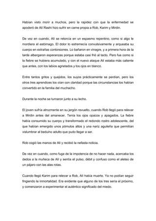 Habían visto morir a muchos, pero la rapidez con que la enfermedad se
apoderó de Alí Rashi hizo sufrir en carne propia a Rob, Karim y Mirdin.
De vez en cuando, Alí se retorcía en un espasmo repentino, como si algo le
mordiera el estómago. El dolor lo estremecía convulsivamente y arqueaba su
cuerpo en extrañas contorsiones. Lo bañaron en vinagre, y a primera hora de la
tarde albergaron esperanzas porque estaba casi frió al tacto. Pero fue como si
la fiebre se hubiera acumulado, y con el nuevo ataque Alí estaba más caliente
que antes, con los labios agrietados y los ojos en blanco.
Entre tantos gritos y quejidos, los suyos prácticamente se perdían, pero los
otros tres aprendices los oían con claridad porque las circunstancias los habían
convertido en la familia del muchacho.
Durante la noche se turnaron junto a su lecho.
El joven sufría atrozmente en su jergón revuelto, cuando Rob llegó para relevar
a Mirdin antes del amanecer. Tenía los ojos opacos y apagados. La fiebre
había consumido su cuerpo y transformado el redondo rostro adolescente, del
que habían emergido unos pómulos altos y una nariz aguileña que permitían
vislumbrar al beduino adulto que pudo llegar a ser.
Rob cogió las manos de Alí y recibió la nefasta noticia.
De vez en cuando, como fuga de la impotencia de no hacer nada, acercaba los
dedos a la muñeca de Alí y sentía el pulso, débil y confuso como el aleteo de
un pájaro con las alas rotas.
Cuando llegó Karim para relevar a Rob, Alí había muerto. Ya no podían seguir
fingiendo la inmortalidad. Era evidente que alguno de los tres sería el próximo,
y comenzaron a experimentar el auténtico significado del miedo.
 