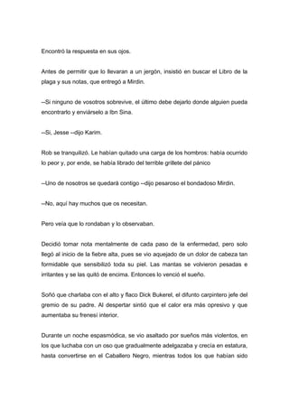 Encontró la respuesta en sus ojos.
Antes de permitir que lo llevaran a un jergón, insistió en buscar el Libro de la
plaga y sus notas, que entregó a Mirdin.
--Si ninguno de vosotros sobrevive, el último debe dejarlo donde alguien pueda
encontrarlo y enviárselo a Ibn Sina.
--Si, Jesse --dijo Karim.
Rob se tranquilizó. Le habían quitado una carga de los hombros: había ocurrido
lo peor y, por ende, se había librado del terrible grillete del pánico
--Uno de nosotros se quedará contigo --dijo pesaroso el bondadoso Mirdin.
--No, aquí hay muchos que os necesitan.
Pero veía que lo rondaban y lo observaban.
Decidió tomar nota mentalmente de cada paso de la enfermedad, pero solo
llegó al inicio de la fiebre alta, pues se vio aquejado de un dolor de cabeza tan
formidable que sensibilizó toda su piel. Las mantas se volvieron pesadas e
irritantes y se las quitó de encima. Entonces lo venció el sueño.
Soñó que charlaba con el alto y flaco Dick Bukerel, el difunto carpintero jefe del
gremio de su padre. Al despertar sintió que el calor era más opresivo y que
aumentaba su frenesí interior.
Durante un noche espasmódica, se vio asaltado por sueños más violentos, en
los que luchaba con un oso que gradualmente adelgazaba y crecía en estatura,
hasta convertirse en el Caballero Negro, mientras todos los que habían sido
 