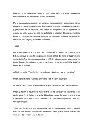 llevados por la plaga presenciaban la descomunal paliza que se propinaban sin
que ninguno de los dos lograra acabar con el otro.
Por la mañana lo despertaron los soldados que arrastraban su miserable carga
desde el lazareto hasta la carreta. Era una visión familiar para él como aprendiz
y practicante de la medicina, pero desde la perspectiva de un apestado, la
escena se veía con otros ojos. Le palpitaba el corazón. Sentía un zumbido
lejano en los oídos. La pesadez de todos sus miembros era peor que antes de
dormirse, y un fuego quemaba en su interior.
--Agua.
Mirdin se apresuró a buscarla, pero cuando Rob cambió de posición para
beber, contuvo el aliento, angustiado. Vaciló antes de mirar el lugar donde
sentía dolor. Por último lo descubrió, y él y Mirdin intercambiaron una mirada de
temor. Debajo de su brazo izquierdo había una horrorosa buba lívida. Cogió a
Mirdin de la muñeca.
--¡No la cortarás! ¡Y no debéis quemarla con cáusticos! ¿Me lo prometes?
Mirdin soltó la mano y volvió a empujar a Rob J. sobre su jergón.
--Te lo prometo, Jesse --dijo suavemente y se fue deprisa para llamar a Karim.
Mirdin y Karim le llevaron la mano detrás de la cabeza y se la ataron a un
poste, dejando la buba a la vista. Calentaron agua de rosas y empaparon
trapos para hacer compresas, cambiando sin falta las cataplasmas cada vez
que se enfriaban.
Tenía más fiebre de la que nunca había visto en hombres o en niños, y todo el
dolor de su cuerpo se concentraba en la buba, hasta que su mente se hartó del
incesante dolor y comenzó a delirar.
 