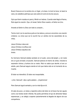 Buscó frescura en la sombra de un trigal, y la beso, le tocó la boca, le besó la
cara y la cabellera pelirroja que caía sobre él como la bruma oscura.
Oyó que Karim rezaba en parsi y Mirdin en hebreo. Cuando este llegó al Ihema,
Rob siguió la oración. Oye, oh Israel, Señor Dios nuestro, el Señor es Uno.
Amarás al Señor tu Dios con todo tu corazón...
Temía morir con la escritura judía en los labios y procuro encontrar una oración
cristiana. La única que se le ocurrió fue un cántico de los sacerdotes de su
niñez.
Jesus Christus natus est.
Jesus Christus cruciftxus est
Jesus Chrtstus sepultus est.
Amén.
Su hermano Samuel estaba sentado en el suelo, cerca del jergón, y sin duda
era un guía enviado a buscarlo. Samuel parecía el mismo de antes, incluida la
expresión irónica y burlona de su rostro. Rob no sabía que decirle; el era un
adulto, pero Samuel seguía siendo el crió que había sido en el momento de su
muerte.
El dolor se intensificó. El dolor era insoportable.
--¡Ven, Samuel! --dijo a grito pelado--. ¡Vayámonos!
Pero Samuel siguió sentado y con la vista fija en él.
Al cabo de poco, un dulce y repentino alivio del dolor en el brazo fue tan agudo
como una herida recién inferida. No podía permitirse el lujo de alimentar falsas
esperanzas, y se obligó a esperar pacientemente la llegada de alguno de sus
compañeros.
 