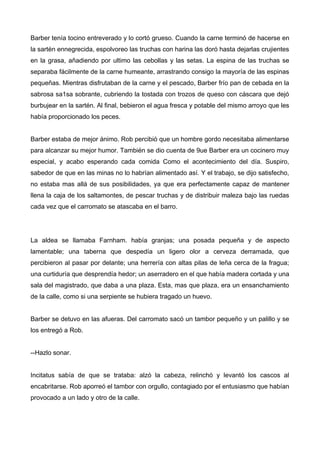 Barber tenía tocino entreverado y lo cortó grueso. Cuando la carne terminó de hacerse en
la sartén ennegrecida, espolvoreo las truchas con harina las doró hasta dejarlas crujientes
en la grasa, añadiendo por ultimo las cebollas y las setas. La espina de las truchas se
separaba fácilmente de la carne humeante, arrastrando consigo la mayoría de las espinas
pequeñas. Mientras disfrutaban de la carne y el pescado, Barber frío pan de cebada en la
sabrosa sa1sa sobrante, cubriendo la tostada con trozos de queso con cáscara que dejó
burbujear en la sartén. Al final, bebieron el agua fresca y potable del mismo arroyo que les
había proporcionado los peces.
Barber estaba de mejor ánimo. Rob percibió que un hombre gordo necesitaba alimentarse
para alcanzar su mejor humor. También se dio cuenta de 9ue Barber era un cocinero muy
especial, y acabo esperando cada comida Como el acontecimiento del día. Suspiro,
sabedor de que en las minas no lo habrían alimentado así. Y el trabajo, se dijo satisfecho,
no estaba mas allá de sus posibilidades, ya que era perfectamente capaz de mantener
llena la caja de los saltamontes, de pescar truchas y de distribuir maleza bajo las ruedas
cada vez que el carromato se atascaba en el barro.
La aldea se llamaba Farnham. había granjas; una posada pequeña y de aspecto
lamentable; una taberna que despedía un ligero olor a cerveza derramada, que
percibieron al pasar por delante; una herrería con altas pilas de leña cerca de la fragua;
una curtiduría que desprendía hedor; un aserradero en el que había madera cortada y una
sala del magistrado, que daba a una plaza. Esta, mas que plaza, era un ensanchamiento
de la calle, como si una serpiente se hubiera tragado un huevo.
Barber se detuvo en las afueras. Del carromato sacó un tambor pequeño y un palillo y se
los entregó a Rob.
--Hazlo sonar.
Incitatus sabía de que se trataba: alzó la cabeza, relinchó y levantó los cascos al
encabritarse. Rob aporreó el tambor con orgullo, contagiado por el entusiasmo que habían
provocado a un lado y otro de la calle.
 