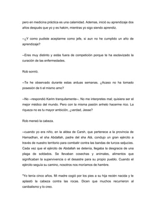 pero en medicina práctica es una calamidad. Ademas, inició su aprendizaje dos
años después que yo y es hakim, mientras yo sigo siendo aprendiz.
--¿Y como pudiste aceptarme como jefe, si aun no he cumplido un año de
aprendizaje?
--Eres muy distinto y estás fuera de competición porque te ha esclavizado la
curación de las enfermedades.
Rob sonrió.
--Te he observado durante estas arduas semanas. ¿Acaso no ha tomado
posesión de ti el mismo amo?
--No --respondió Karim tranquilamente--. No me interpretes mal; quisiera ser el
mejor médico del mundo. Pero con la misma pasión anhelo hacerme rico. La
riqueza no es tu mayor ambición, ¿verdad, Jesse?
Rob meneó la cabeza.
--cuando yo era niño, en la aldea de Carsh, que pertenece a la provincia de
Hamadhan, el sha Abdallah, padre del sha Alá, condujo un gran ejército a
través de nuestro territorio para combatir contra las bandas de turcos seljucíes.
Cada vez que el ejército de Abdallah se detenía, llegaba la desgracia de una
plaga de soldados. Se llevaban cosechas y animales, alimentos que
significaban la supervivencia o el desastre para su propio pueblo. Cuando el
ejército seguía su camino, nosotros nos moríamos de hambre.
"Yo tenía cinco años. Mi madre cogió por los pies a su hija recién nacida y le
aplastó la cabeza contra las rocas. Dicen que muchos recurrieron al
canibalismo y lo creo.
 