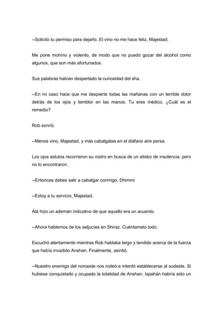 --Solicito tu permiso para dejarlo. El vino no me hace feliz, Majestad.
Me pone mohíno y violento, de modo que no puedo gozar del alcohol como
algunos, que son más afortunados.
Sus palabras habían despertado la curiosidad del sha.
--En mi caso hace que me despierte todas las mañanas con un terrible dolor
detrás de los ojos y temblor en las manos. Tu eres médico. ¿Cuál es el
remedio?
Rob sonrió.
--Menos vino, Majestad, y más cabalgatas en el diáfano aire persa.
Los ojos astutos recorrieron su rostro en busca de un atisbo de insolencia, pero
no lo encontraron.
--Entonces debes salir a cabalgar conmigo, Dhimmi
--Estoy a tu servicio, Majestad.
Alá hizo un ademán indicativo de que aquello era un acuerdo.
--Ahora hablemos de los seljucíes en Shiraz. Cuéntamelo todo.
Escuchó atentamente mientras Rob hablaba largo y tendido acerca de la fuerza
que había invadido Anshan. Finalmente, asintió.
--Nuestro enemigo del noroeste nos rodeó e intentó establecerse al sudeste. Si
hubiese conquistado y ocupado la totalidad de Anshan, Ispahán habría sido un
 