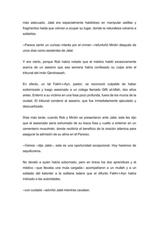 más adecuado. Jalal era especialmente habilidoso en manipular astillas y
fragmentos hasta que volvían a ocupar su lugar, donde la naturaleza volvería a
soldarlos.
--Parece sentir un curioso interés por el crimen --refunfuñó Mirdin después de
unos días como asistentes de Jalal.
Y era cierto, porque Rob había notado que el médico habló excesivamente
acerca de un asesino que esa semana había confesado su culpa ante el
tribunal del imán Qandrasseh.
En efecto, un tal Fakhr-i-Ayn, pastor, se reconoció culpable de haber
sodomizado y luego asesinado a un colega llamado Qifti al-Ullah, dos años
antes. Enterró a su víctima en una fosa poco profunda, fuera de los muros de la
ciudad. El tribunal condenó al asesino, que fue inmediatamente ejecutado y
descuartizado.
Días más tarde, cuando Rob y Mirdin se presentaron ante Jalal, este les dijo
que el asesinado sería exhumado de su tosca fosa y vuelto a enterrar en un
cementerio musulmán, donde recibiría el beneficio de la oración islámica para
asegurar la admisión de su alma en el Paraíso.
--Vamos --dijo Jalal--, esta es una oportunidad excepcional. Hoy haremos de
sepultureros.
No develó a quien había sobornado, pero en breve los dos aprendices y el
médico --que llevaba una mula cargada-- acompañaron a un mullah y a un
soldado del kelonter a la solitaria ladera que el difunto Fakhr-i-Ayn había
indicado a las autoridades.
--con cuidado --advirtió Jalal mientras cavaban.
 