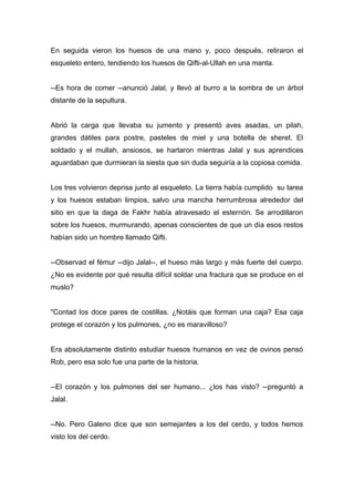 En seguida vieron los huesos de una mano y, poco después, retiraron el
esqueleto entero, tendiendo los huesos de Qifti-al-Ullah en una manta.
--Es hora de comer --anunció Jalal, y llevó al burro a la sombra de un árbol
distante de la sepultura.
Abrió la carga que llevaba su jumento y presentó aves asadas, un pilah,
grandes dátiles para postre, pasteles de miel y una botella de sheret. El
soldado y el mullah, ansiosos, se hartaron mientras Jalal y sus aprendices
aguardaban que durmieran la siesta que sin duda seguiría a la copiosa comida.
Los tres volvieron deprisa junto al esqueleto. La tierra había cumplido su tarea
y los huesos estaban limpios, salvo una mancha herrumbrosa alrededor del
sitio en que la daga de Fakhr había atravesado el esternón. Se arrodillaron
sobre los huesos, murmurando, apenas conscientes de que un día esos restos
habían sido un hombre llamado Qifti.
--Observad el fémur --dijo Jalal--, el hueso más largo y más fuerte del cuerpo.
¿No es evidente por qué resulta difícil soldar una fractura que se produce en el
muslo?
"Contad los doce pares de costillas. ¿Notáis que forman una caja? Esa caja
protege el corazón y los pulmones, ¿no es maravilloso?
Era absolutamente distinto estudiar huesos humanos en vez de ovinos pensó
Rob, pero esa solo fue una parte de la historia.
--El corazón y los pulmones del ser humano... ¿los has visto? --preguntó a
Jalal.
--No. Pero Galeno dice que son semejantes a los del cerdo, y todos hemos
visto los del cerdo.
 