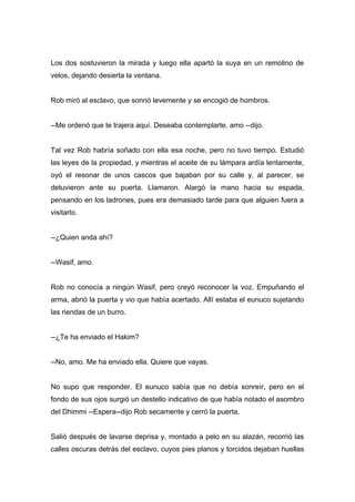 Los dos sostuvieron la mirada y luego ella apartó la suya en un remolino de
velos, dejando desierta la ventana.
Rob miró al esclavo, que sonrió levemente y se encogió de hombros.
--Me ordenó que te trajera aquí. Deseaba contemplarte, amo --dijo.
Tal vez Rob habría soñado con ella esa noche, pero no tuvo tiempo. Estudió
las leyes de la propiedad, y mientras el aceite de su lámpara ardía lentamente,
oyó el resonar de unos cascos que bajaban por su calle y, al parecer, se
detuvieron ante su puerta. Llamaron. Alargó la mano hacia su espada,
pensando en los ladrones, pues era demasiado tarde para que alguien fuera a
visitarlo.
--¿Quien anda ahí?
--Wasif, amo.
Rob no conocía a ningún Wasif, pero creyó reconocer la voz. Empuñando el
arma, abrió la puerta y vio que había acertado. Allí estaba el eunuco sujetando
las riendas de un burro.
--¿Te ha enviado el Hakim?
--No, amo. Me ha enviado ella. Quiere que vayas.
No supo que responder. El eunuco sabía que no debía sonreír, pero en el
fondo de sus ojos surgió un destello indicativo de que había notado el asombro
del Dhimmi --Espera--dijo Rob secamente y cerró la puerta.
Salió después de lavarse deprisa y, montado a pelo en su alazán, recorrió las
calles oscuras detrás del esclavo, cuyos pies planos y torcidos dejaban huellas
 