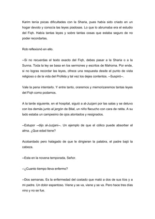 Karim tenía pocas dificultades con la Sharia, pues había sido criado en un
hogar devoto y conocía las leyes piadosas. Lo que lo abrumaba era el estudio
del Fiqh. Había tantas leyes y sobre tantas cosas que estaba seguro de no
poder recordarlas.
Rob reflexionó en ello.
--Si no recuerdas el texto exacto del Fiqh, debes pasar a la Sharia o a la
Sunna. Toda la ley se basa en los sermones y escritos de Mahoma. Por ende,
si no logras recordar las leyes, ofrece una respuesta desde el punto de vista
religioso o de la vida del Profeta y tal vez los dejes contentos. --Suspiró--.
Vale la pena intentarlo. Y entre tanto, oraremos y memorizaremos tantas leyes
del Fiqh como podamos.
A la tarde siguiente, en el hospital, siguió a al-Juzjani por las salas y se detuvo
con los demás junto al jergón de Bilal, un niño flacucho con cara de ratita. A su
lado estaba un campesino de ojos atontados y resignados.
--Estupor --dijo al-Juzjani--. Un ejemplo de que el cólico puede absorber el
alma. ¿Que edad tiene?
Acobardado pero halagado de que le dirigieran la palabra, el padre bajó la
cabeza.
--Esta en la novena temporada, Señor.
--¿Cuanto tiempo lleva enfermo?
--Dos semanas. Es la enfermedad del costado que mató a dos de sus tíos y a
mi padre. Un dolor espantoso. Viene y se va, viene y se va. Pero hace tres días
vino y no se fue.
 
