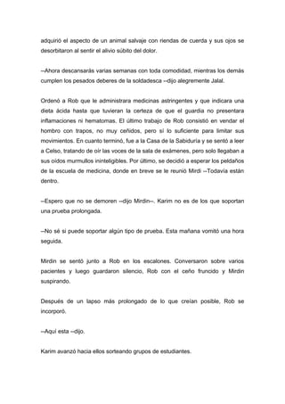 adquirió el aspecto de un animal salvaje con riendas de cuerda y sus ojos se
desorbitaron al sentir el alivio súbito del dolor.
--Ahora descansarás varias semanas con toda comodidad, mientras los demás
cumplen los pesados deberes de la soldadesca --dijo alegremente Jalal.
Ordenó a Rob que le administrara medicinas astringentes y que indicara una
dieta ácida hasta que tuvieran la certeza de que el guardia no presentara
inflamaciones ni hematomas. El último trabajo de Rob consistió en vendar el
hombro con trapos, no muy ceñidos, pero sí lo suficiente para limitar sus
movimientos. En cuanto terminó, fue a la Casa de la Sabiduría y se sentó a leer
a Celso, tratando de oír las voces de la sala de exámenes, pero solo llegaban a
sus oídos murmullos ininteligibles. Por último, se decidió a esperar los peldaños
de la escuela de medicina, donde en breve se le reunió Mirdi --Todavía están
dentro.
--Espero que no se demoren --dijo Mirdin--. Karim no es de los que soportan
una prueba prolongada.
--No sé si puede soportar algún tipo de prueba. Esta mañana vomitó una hora
seguida.
Mirdin se sentó junto a Rob en los escalones. Conversaron sobre varios
pacientes y luego guardaron silencio, Rob con el ceño fruncido y Mirdin
suspirando.
Después de un lapso más prolongado de lo que creían posible, Rob se
incorporó.
--Aquí esta --dijo.
Karim avanzó hacia ellos sorteando grupos de estudiantes.
 