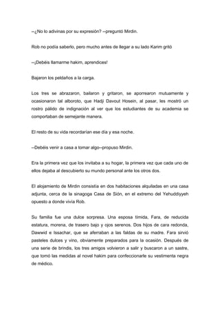 --¿No lo adivinas por su expresión? --preguntó Mirdin.
Rob no podía saberlo, pero mucho antes de llegar a su lado Karim gritó
--¡Debéis llamarme hakim, aprendices!
Bajaron los peldaños a la carga.
Los tres se abrazaron, bailaron y gritaron, se aporrearon mutuamente y
ocasionaron tal alboroto, que Hadji Davout Hosein, al pasar, les mostró un
rostro pálido de indignación al ver que los estudiantes de su academia se
comportaban de semejante manera.
El resto de su vida recordarían ese día y esa noche.
--Debéis venir a casa a tomar algo--propuso Mirdin.
Era la primera vez que los invitaba a su hogar, la primera vez que cada uno de
ellos dejaba al descubierto su mundo personal ante los otros dos.
El alojamiento de Mirdin consistía en dos habitaciones alquiladas en una casa
adjunta, cerca de la sinagoga Casa de Sión, en el extremo del Yehuddiyyeh
opuesto a donde vivía Rob.
Su familia fue una dulce sorpresa. Una esposa tímida, Fara, de reducida
estatura, morena, de trasero bajo y ojos serenos. Dos hijos de cara redonda,
Dawwid e Issachar, que se aferraban a las faldas de su madre. Fara sirvió
pasteles dulces y vino, obviamente preparados para la ocasión. Después de
una serie de brindis, los tres amigos volvieron a salir y buscaron a un sastre,
que tomó las medidas al novel hakim para confeccionarle su vestimenta negra
de médico.
 