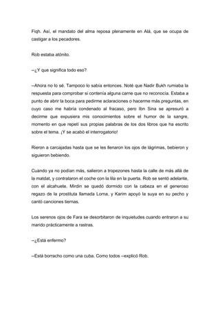 Fiqh. Así, el mandato del alma reposa plenamente en Alá, que se ocupa de
castigar a los pecadores.
Rob estaba atónito.
--¿Y que significa todo eso?
--Ahora no lo sé. Tampoco lo sabía entonces. Noté que Nadir Bukh rumiaba la
respuesta para comprobar si contenía alguna carne que no reconocía. Estaba a
punto de abrir la boca para pedirme aclaraciones o hacerme más preguntas, en
cuyo caso me habría condenado al fracaso, pero Ibn Sina se apresuró a
decirme que expusiera mis conocimientos sobre el humor de la sangre,
momento en que repetí sus propias palabras de los dos libros que ha escrito
sobre el tema. ¡Y se acabó el interrogatorio!
Rieron a carcajadas hasta que se les llenaron los ojos de lágrimas, bebieron y
siguieron bebiendo.
Cuando ya no podían más, salieron a tropezones hasta la calle de más allá de
la matdat, y contrataron el coche con la lila en la puerta. Rob se sentó adelante,
con el alcahuete. Mirdin se quedó dormido con la cabeza en el generoso
regazo de la prostituta llamada Lorna, y Karim apoyó la suya en su pecho y
cantó canciones tiernas.
Los serenos ojos de Fara se desorbitaron de inquietudes cuando entraron a su
marido prácticamente a rastras.
--¿Está enfermo?
--Está borracho como una cuba. Como todos --explicó Rob.
 